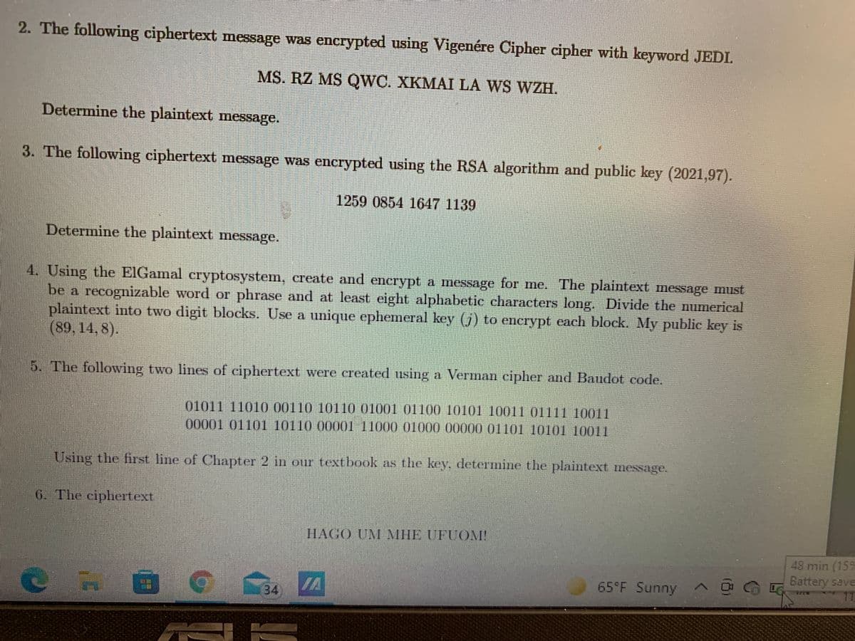 ### Cryptography Challenge Problems

**2. Vigenère Cipher Decryption Task**

The following ciphertext message was encrypted using the Vigenère Cipher with the keyword "JEDI":
```
MS. RZ MS QWC. XKMAI LA WS WZH.
```
Determine the plaintext message.

---

**3. RSA Decryption Task**

The following ciphertext message was encrypted using the RSA algorithm with the public key (2021, 97):
```
1259 0854 1647 1139
```
Determine the plaintext message.

---

**4. ElGamal Cryptosystem Task**

Using the ElGamal cryptosystem, create and encrypt a message for me. The plaintext message must be a recognizable word or phrase and at least eight alphabetic characters long. Divide the numerical plaintext into two-digit blocks. Use a unique ephemeral key (j) to encrypt each block. My public key is (89,14,8).

---

**5. Vernam Cipher and Baudot Code Task**

The following two lines of ciphertext were created using a Vernam cipher and Baudot code:
```
01011 11010 00110 10100 01001 01010 10011 01111 10011
00001 01101 10110 00001 11000 00000 01101 10101 10011
```

Using the first line of Chapter 2 in our textbook as the key, determine the plaintext message.

---

**6. Unscramble Ciphertext Challenge**

The ciphertext is:
```
HAGO UM MHE UFUOM!
```