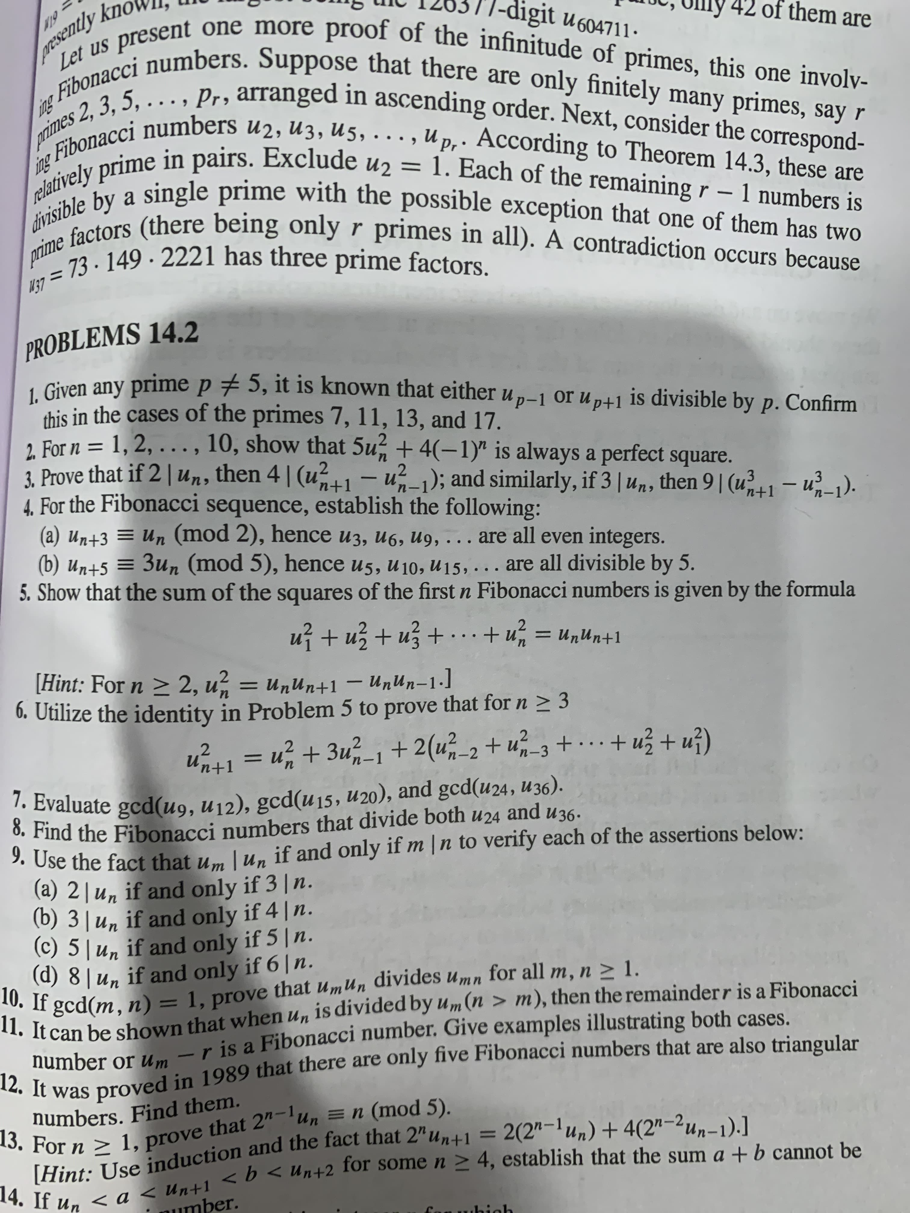 [Hint: Use and the fact = +4(2"-2un-1).]
13. For n > 1, = n 5).
14. If un < a < Un+1 <b for n > 4, the a + b be
12. It was in 1989 that there are only are also triangular
11. It can be that when un is by um (n > m), then the is a Fibonacci
|-digit u604711.
of them are
. Pr, arranged in ascending order. Next, consider the correspond-
Gihonacci numbers u2, u3, u5.
in pairs. Exclude
elatively prime
divisible by a
U p.. According to Theorem 14.3, these are
1. Each of the remaining r – 1 numbers is
single prime with the possible exception that one of them has two
divisio stors (there being onlyr primes in all). A contradiction occurs because
U2
%3D
-
73- 149 · 2221 has three prime factors.
%3D
PROBLEMS 14.2
L Given any prime p # 5, it is known that either u „–1 or u p+1 is divisible by p. Confirm
this in the cases of the primes 7, 11, 13, and 17.
2. For n = 1, 2, ...,
3. Prove that if 2 |Un, then 4| (u1
4. For the Fibonacci sequence, establish the following:
(a) un+3 = Un (mod 2), hence u3, u6, u9, ... are all even integers.
(b) un+5 = 3un (mod 5), hence u5, u10, u15,
5. Show that the sum of the squares of the first n Fibonacci numbers is given by the formula
10, show that 5u, + 4(-1)" is always a perfect square.
- u²_1); and similarly, if 3 | un, then 9|(u41– u²-1).
are all divisible by 5.
..
+ u;
= Unun+1
I+unun = "n + ·..+ En + En + ¿n
[Hint: For n > 2, u = unun+1 – UnUn-1-]
0. Utilize the identity in Problem 5 to prove that for n > 3
[I-uun –
%3D
u41= u;+ 3u,-1 + 2(u,-2 + u;-3 + … ..+
Un+1
1. Evaluate gcd(u9, u12), gcd(u15, U20), and gcd(u24, u36).
and
U36.
3. Use the fact that u. Lun if and only if m |n to verify each of the assertions below:
(a) 2|u, if and only if 3 | n.
(b) 3| un if and only if 4 | n.
(c) 5| u,
(d) 8|un if and only if 6|n.
10. If gcd(m, n)
if and only if 5|n.
11. It can be shown that when un is divided by um (n > m), then the remainderr is a Fibonacci
number or um
1, prove that umun divides Umn for all m, n > 1.
%3D
n is a Fibonacci number. Give examples illustrating both cases.
numbers. Find them.
= 2(2"-lun) + 4(2"-2un-1).]
%3D
*0. For n > 1, prove that 2"-'un = n (mod 5).
number.
