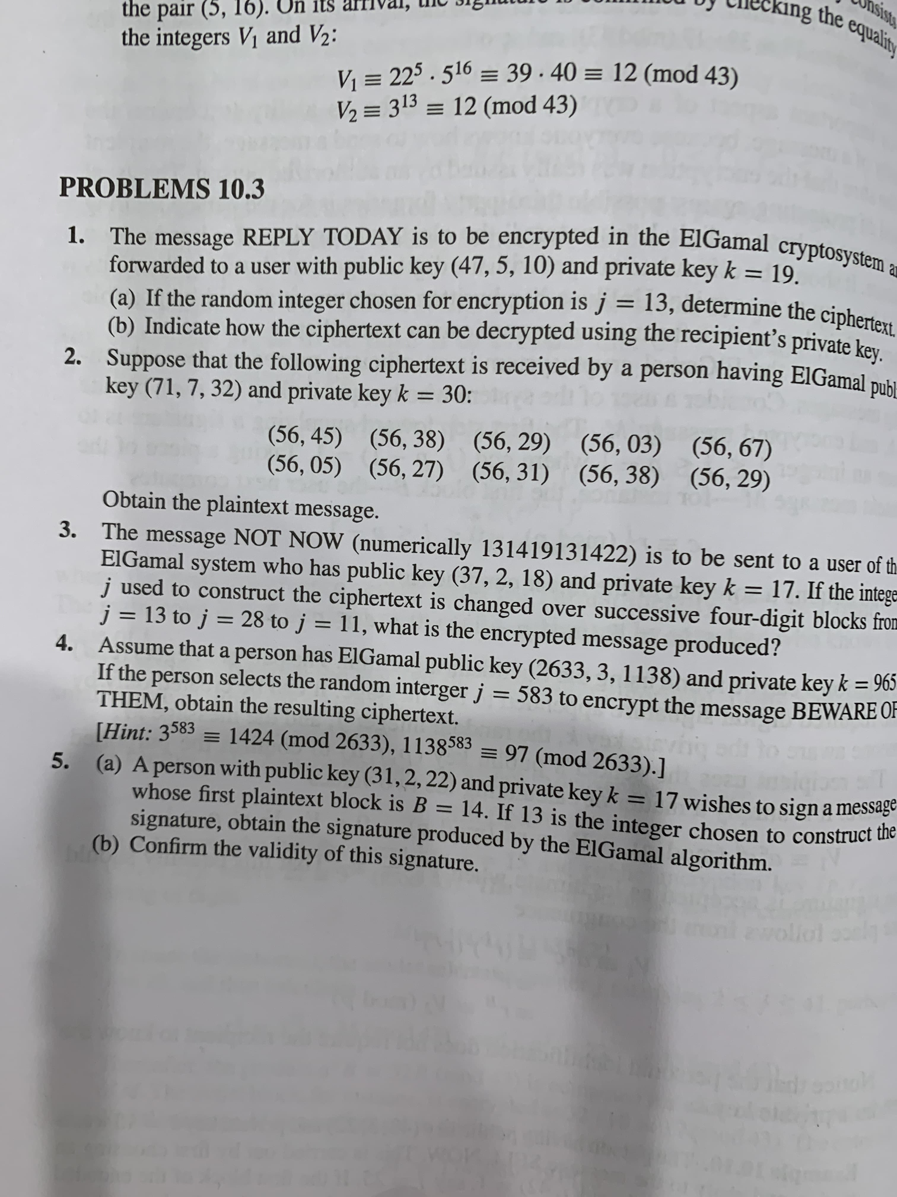 king the equalitr
Un
the pair (5, 16).
the integers V1 and V2:
Vi = 225 . 516 = 39· 40 = 12 (mod 43)
V2 = 313 = 12 (mod 43)
PROBLEMS 10.3
forwarded to a user with public key (47, 5, 10) and private key k = 19.
(a) If the random integer chosen for encryption is j = 13, determine the ciphero
(b) Indicate how the ciphertext can be decrypted using the recipient's private kev
2. Suppose that the following ciphertext is received by a person having ElGamal pubu
key (71, 7, 32) and private key k = 30:
%3D
%3D
(56, 45) (56, 38) (56, 29) (56, 03) (56, 67)
(56, 05) (56, 27) (56, 31) (56, 38) (56, 29)
Obtain the plaintext message.
The message NOT NOW (numerically 131419131422) is to be sent to a user of th
EIGamal system who has public key (37, 2, 18) and private key k = 17. If the intege=
j used to construct the ciphertext is changed over successive four-digit blocks from
j = 13 to j = 28 to j = 11, what is the encrypted message produced?
Assume that a person has ElGamal public key (2633, 3, 1138) and private key k = 965
If the person selects the random interger j = 583 to encrypt the message BEWARE OF
THEM, obtain the resulting ciphertext.
[Hint: 3583 = 1424 (mod 2633), 1138585 = 97 (mod 2633).]
5. (a) Aperson with public key (31, 2, 22) and private key k = 17 wishes to sign a message
whose first plaintext block is B = 14. If 13 is the integer chosen to construct uie
signature, obtain the signature produced by the ElGamal algorithm.
(b) Confirm the validity of this signature.
3.
%D
%3D
ewollol l
