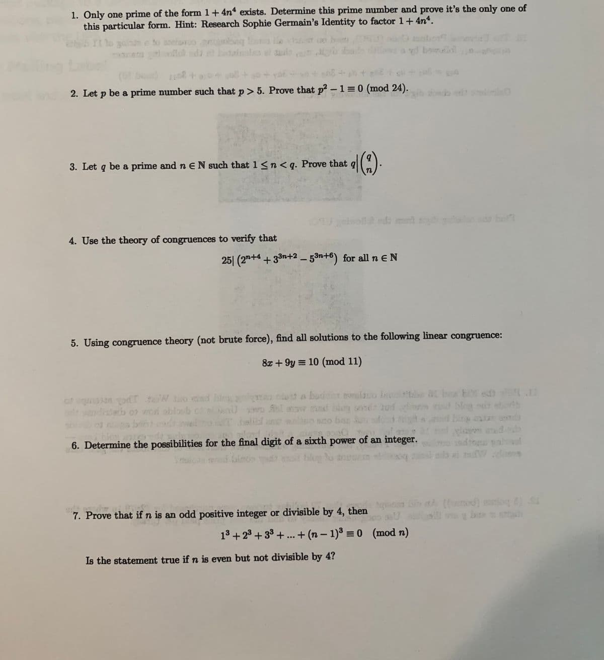 1. Only one prime of the form 1+4n exists. Determine this prime number and prove it's the only one of
this particular form. Hint: Research Sophie Germain's Identity to factor 1+4n4.
ad bowollal
ng
(0 be) +
2. Let p be a prime number such that p> 5. Prove that p2 -1 = 0 (mod 24).
odo eit l
3. Let q be a prime and n EN such that 1<n<q. Prove that q
cheofla edt ml
o bo
4. Use the theory of congruences to verify that
25| (27+4 +33n+2 – 53n+6) for all n eN
5. Using congruence theory (not brute force), find all solutions to the following linear congruence:
8x + 9y = 10 (mod 11)
at uq n odT teeW tuo msd hio g ao clett a bodder eio I
Sol ar nd blon sond U
sto bas ,
at bx b ed .
blog sr etth
bing ls
d a
adpah o i obloeb
6. Determine the possibilities for the final digit of a sixth power of an integer.
d to pahvol
bio a (od) eg ) S
y be h
7. Prove that if n is an odd positive integer or divisible by 4, then
13 + 23 + 33 + .. + (n – 1)3 = 0 (mod n)
Is the statement true if n is even but not divisible by 4?
