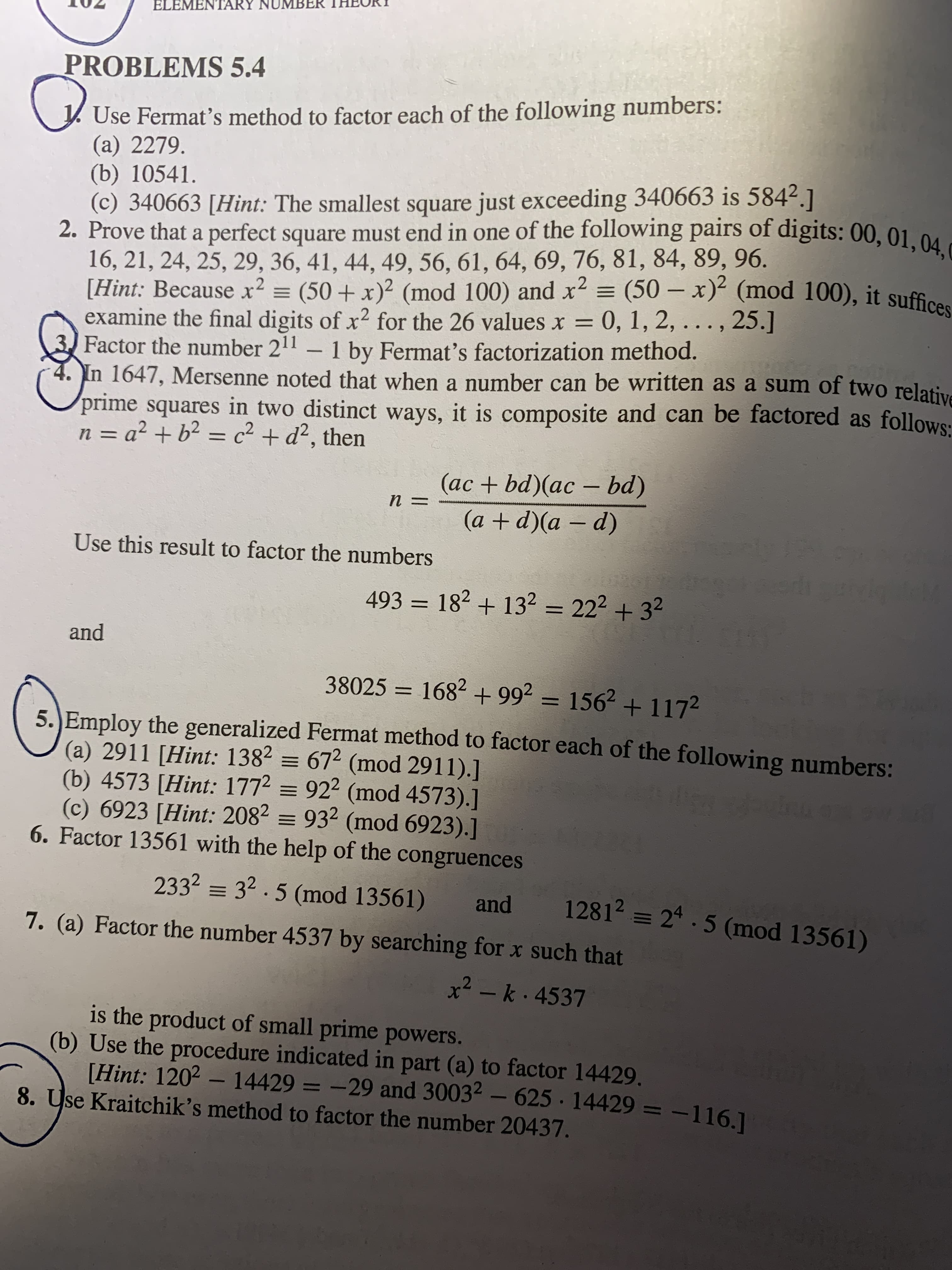 **Educational Content: Elementary Number Theory - Problems 5.4**

**1. Fermat’s Method for Factoring**  
Use Fermat’s method to factor each of the following numbers:  
   (a) 2279  
   (b) 10541  
   (c) 340663 *[Hint: The smallest square just exceeding 340663 is 584²]*

**2. Prove a Perfect Square Pattern**  
Prove that a perfect square must end in one of the following pairs of digits: 00, 01, 04, 09, 16, 21, 24, 25, 29, 36, 41, 44, 49, 56, 61, 64, 69, 76, 81, 84, 89, 96.  
   *[Hint: Because \( x^2 \equiv (50 + x)^2 \pmod{100} \) and \( x^2 \equiv (50 - x)^2 \pmod{100} \), it suffices to examine the final digits of \( x^2 \) for the 26 values \( x = 0, 1, 2, \ldots, 25 \).]*

**3. Fermat's Factorization of Powers of 2**  
Factor the number \( 2^{11} - 1 \) using Fermat’s factorization method.

**4. Mersenne’s Observation (1647)**  
In 1647, Mersenne noted that when a number can be written as a sum of two relative prime squares in two distinct ways, it is composite and can be factored as follows:  
   If \( n = a^2 + b^2 = c^2 + d^2 \), then  
   \[
   n = \frac{(ac + bd)(ac - bd)}{(a + d)(a - d)}
   \]
   Use this result to factor the numbers:  
   \[
   493 = 18^2 + 13^2 = 22^2 + 3^2
   \]  
   \[
   38025 = 168^2 + 99^2 = 156^2 + 117^2
   \]

**5. Generalized Fermat Method**  
Employ the generalized Fermat