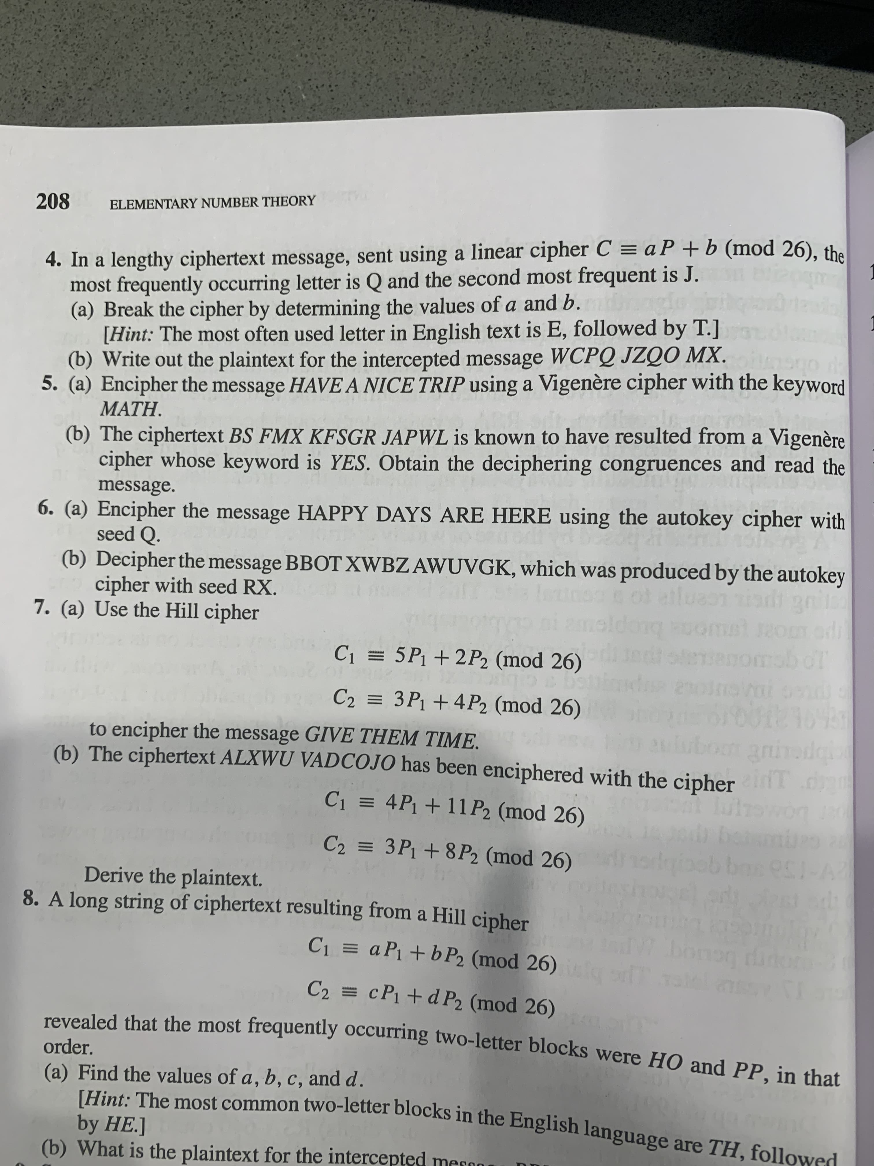 **Elementary Number Theory: Cryptography Exercises**

---

### 4. Linear Cipher Analysis
In a ciphertext using a linear cipher \( C \equiv aP + b \pmod{26} \), the most frequent letter is Q, followed by J.
- **(a)** Determine \( a \) and \( b \) by using the frequency of letters (E and T are frequent in English).
- **(b)** Decrypt the message "WCPQ JZQO MX".

### 5. Vigenère Cipher
- **(a)** Encrypt "HAVE A NICE TRIP" with the keyword "MATH".
- **(b)** Decrypt "BS FMX KFSGR JAPWL" assuming it uses the keyword "YES".

### 6. Autokey Cipher
- **(a)** Encrypt "HAPPY DAYS ARE HERE" with seed Q.
- **(b)** Decrypt "BBOT XWBZ AWUVGK" using seed RX.

### 7. Hill Cipher
- **(a)** Use the Hill cipher to encrypt "GIVE THEM TIME" with:
  \[ C_1 \equiv 5P_1 + 2P_2 \pmod{26} \]
  \[ C_2 \equiv 3P_1 + 4P_2 \pmod{26} \]

- **(b)** Decrypt "ALXWU VADCOJO" which uses:
  \[ C_1 \equiv 4P_1 + 11P_2 \pmod{26} \]
  \[ C_2 \equiv 3P_1 + 8P_2 \pmod{26} \]

### 8. Hill Cipher Analysis
A Hill cipher produces ciphertext with frequent two-letter blocks "HO" and "PP".
- **(a)** Calculate \( a, b, c, \) and \( d \) using:
  \[ C_1 \equiv aP_1 + bP_2 \pmod{26} \]
  \[ C_2 \equiv cP_1 + dP_2 \pmod{26} \]

Use common English bigrams (such as TH) for reference. 
- **(b)** Decrypt the intercepted text.

---

The tasks guide you through deciphering different classical ciphers by determining