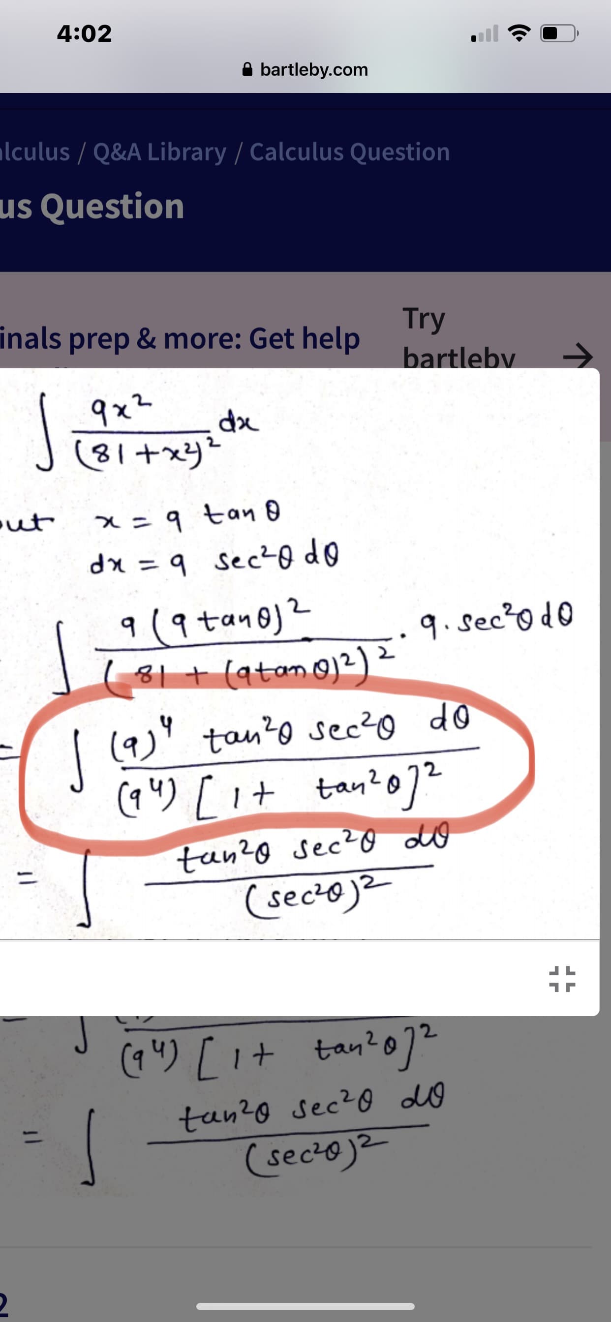 ### Transcription for Educational Website

#### Calculus Question: Trigonometric Substitution in Integration

We start with the integral:

\[ \int \frac{9x^2}{(81 + x^2)^2} \, dx \]

Using the substitution \[ x = 9 \, \tan \theta \], we find:

\[ dx = 9 \, \sec^2 \theta \, d\theta \]

This transforms the integral into:

\[ \int \frac{9 (9 \tan \theta)^2 \cdot 9 \sec^2 \theta \, d\theta}{(81 + (9 \tan \theta)^2)^2} \]

Simplified, it becomes:

\[ \int \frac{(9^4 \tan^2 \theta \sec^2 \theta \, d\theta)}{(9^4 (1 + \tan^2 \theta)^2)} \]

Further simplifying the expression, we get:

\[ \int \frac{\tan^2 \theta \sec^2 \theta \, d\theta}{(\sec^2 \theta)^2} \]

Note how trigonometric identities and substitutions help in transforming the integral into a more manageable form. This entire process often simplifies the integral to a standard form that can be easily evaluated.

---
Notice that the image contains hand-written steps that include trigonometric substitution and algebraic manipulation to simplify the given integral. The integral used is common in calculus courses dealing with integration techniques.