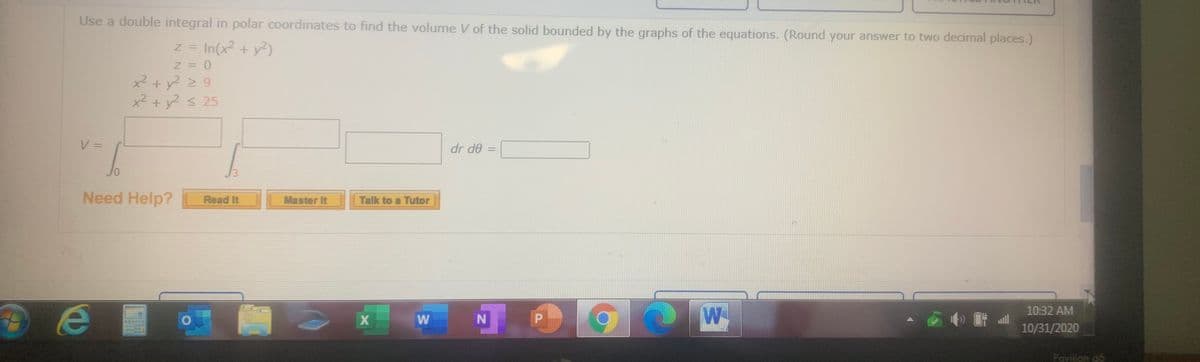 Use a double integral in polar coordinates to find the volume V of the solid bounded by the graphs of the equations. (Round your answer to two decimal places.)
z = In(x2 + y)
x2 + y? 2 9
x² + y2 < 25
V =
%3D
dr de
%3D
Jo
Need Help?
Master It
Read It
Talk to a Tutor
W-
10:32 AM
W N
10/31/2020
Pavijion g6
