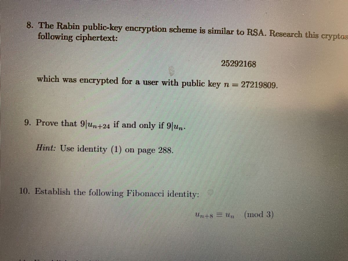 8. The Rabin public-key encryption scheme is similar to RSA. Research this cryptos
following ciphertext:
25292168
which was encrypted for a user with public key n = 27219809.
9. Prove that 9 u,+24
,
if and only if 9 u,:
Hint: Use identity (1) on page 288.
10. Establish the following Fibonacci identity:
(mod 3)
