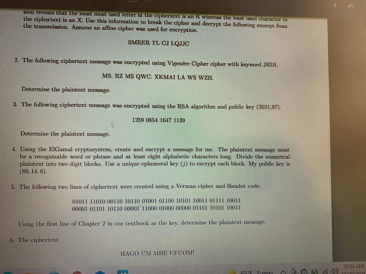 BIon reveals that the most most used letter in the ciphertext 18 an R whereas the least used character in
the ciphertext is an X. Use this information to break the cipher and decrypt the following excerpt from
the transmission. Assume an affine cipher was used for encryption.
SMRER TL CJ LQJJC
2. The following ciphertext message was encrypted using Vigenére Cipher cipher with keyword JEDL
MS. RZ MS QWC. XKMAI LA WS WZH.
Determine the plaintext message.
3. The following ciphertext message was encrypted using the RSA algorithm and public key (2021,97).
1259 0854 1647 1139
Determine the plaintext message.
4. Using the EIGamal cryptosystem, create and encrypt a message for me. The plaintext message must
be a recognizable word or phrase and at lenst eight alphabetic characters long. Divide the numerical
plaintext into two digit blocks. Use a unique ephemeral key ()) to enerypt each block. My public key is
(89, 14, 8).
5. The following two lines of ciphertext were created using a Verman eipher and Baudot code.
01011 11010 00110 10110 01001 01100 10101 10011 01111 10011
00001 01101 10110 00001 11000 01000 00000 01101 10101 10011
Using the first line of Chapter 2 in our textbook as the key, determine the plaintext message.
6. The ciphertext
HAGO UM MHE UFUOM!
10:54 AM
65°E Supny
ךרהר
