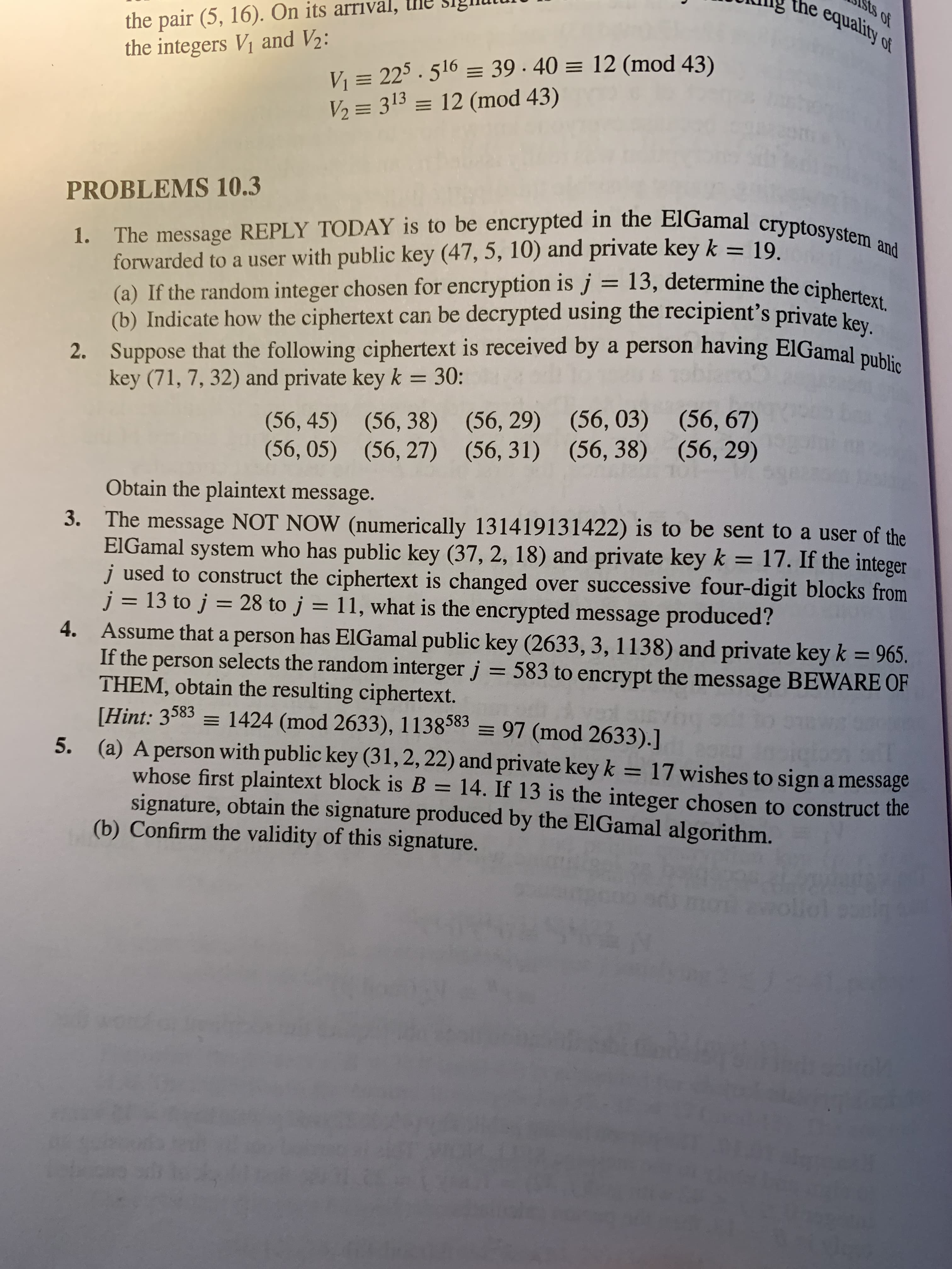 the
equality of
the pair (5, 16). On its arrıval,
the integers V1 and V2:
V = 225 . 516 = 39 · 40 = 12 (mod 43)
V2 = 313 = 12 (mod 43)
PROBLEMS 10.3
forwarded to a user with public key (47, 5, 10) and private key k
(a) If the random integer chosen for encryption is j = 13, determine the cipher
(b) Indicate how the ciphertext can be decrypted using the recipient's private ko
2. Suppose that the following ciphertext is received by a person having ElGamal puki
key (71, 7, 32) and private key k = 30:
19.
%3D
(56, 45) (56, 38) (56, 29) (56, 03) (56, 67)
(56, 05) (56, 27) (56, 31) (56, 38) (56, 29)
Obtain the plaintext message.
3. The message NOT NOW (numerically 131419131422) is to be sent to a user of the
ElGamal system who has public key (37, 2, 18) and private key k = 17. If the integer
j used to construct the ciphertext is changed over successive four-digit blocks from
j = 13 to j = 28 to j = 11, what is the encrypted message produced?
4. Assume that a person has EIGamal public key (2633, 3, 1138) and private key k = 965.
If the person selects the random interger j = 583 to encrypt the message BEWARE OF
THEM, obtain the resulting ciphertext.
[Hint: 3583 = 1424 (mod 2633), 1138583 = 97 (mod 2633).]
5. (a) A person with public key (31, 2, 22) and private key k = 17 wishes to sign a message
whose first plaintext block is B = 14. If 13 is the integer chosen to construct the
signature, obtain the signature produced by the ElGamal algorithm.
(b) Confirm the validity of this signature.
%3D
%3D
%3D
oliol
