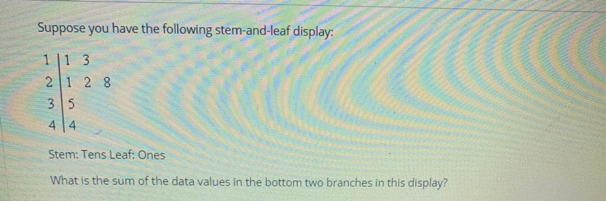 Suppose you have the following stem-and-leaf display:
1 |1 3
2 1 2 8
3 5
4 4
Stem: Tens Leaf: Ones
What is the sum of the data values in the bottom two branches in this display?
