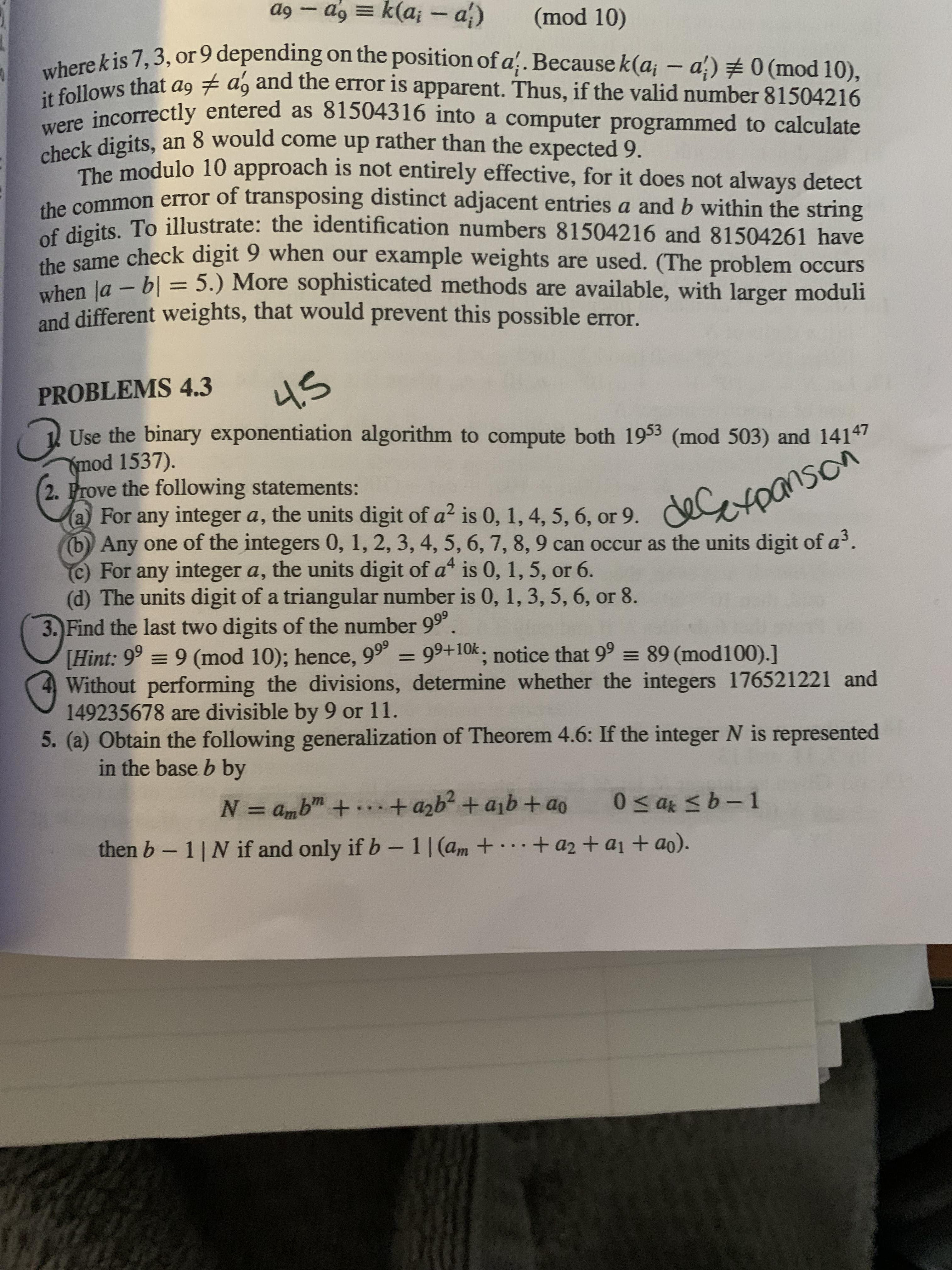 (a For any integer a, the of a? is 0, 1, 4, 5, 6, or 9. deCLoanson
a9 – ag = k(a; -a)
6p
(mod 10)
herekis 7,3, or 9 depending on the position of a.Because k(a; – a') # 0 (mod 10),
it1oincorrectly entered as 81504316 into a computer programmed to calculate
heck digits, an 8 would come up rather than the expected 9.
The modulo 10 approach is not entirely effective, for it does not always detect
he common error of transposing distinct adjacent entries a and b within the string
he vcits To illustrate: the identification numbers 81504216 and 81504261 have
O ame check digit 9 when our example weights are used. (The problem occurs
uben la - b| = 5.) More sophisticated methods are available, with larger moduli
and different weights, that would prevent this possible error.
%3D
PROBLEMS 4.3
Use the binary exponentiation algorithm to compute both 1953 (mod 503) and 14147
Ymod 1537).
2. Prove the following statements:
a) For any integer a, the units digit of a? is 0, 1, 4, 5, 6, or 9.
(b) Any one of the integers 0, 1, 2, 3, 4, 5, 6, 7, 8, 9 can occur as the units digit of a.
c) For any integer a, the units digit of a is 0, 1, 5, or 6.
(d) The units digit of a triangular number is 0, 1, 3, 5, 6, or 8.
3. Find the last two digits of the number 99°
[Hint: 9° = 9 (mod 10); hence, 99° = 99+10k, notice that 9° = 89 (mod100).]
Without performing the divisions, determine whether the integers 176521221 and
149235678 are divisible by 9 or 11.
5. (a) Obtain the following generalization of Theorem 4.6: If the integer N is represented
in the base b by
%3D
Op + qlD+,q7p +.+ 9"D = N
then b-1| N if and only if b- 1|(am +.+ az + a1 + ao).
