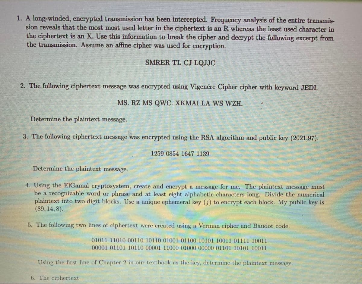 1. A long-winded, encrypted transmission has been intercepted. Frequency analysis of the entire transmis-
sion reveals that the most most used letter in the ciphertext is an R whereas the least used character in
the ciphertext is an X. Use this information to break the cipher and decrypt the following excerpt from
the transmission. Assume an affine cipher was used for encryption.
SMRER TL CJ LQJJC
2. The following ciphertext message was encrypted using Vigenére Cipher cipher with keyword JEDI.
MS. RZ MS QWC. XKMAI LÀ WS WZH.
Determine the plaintext message.
3. The following ciphertext message was encrypted using the RSA algorithn and public key (2021,97).
1259 0854 1647 1139
Determine the plaintext message.
4. Using the EIGamal eryptosystem, ereate and encrypt a message for me. The plaintext message must
be a recognizable word or phrase and at least eight alphabetic characters long. Divide the numerical
plaintext into two digit blocks. Use a unique ephemeral key (j) to encrypt each block. My public key is
(89,14,8).
5. The following two lines of ciphertext were ereated using a Verman cipher and Baudot code,
01011 11010 00110 10110 01001 01100 10101 10011 01111 10011
00001 01101 10110 00001 11000 01000 00000 01101 10101 10011
Using the first line of Chapter 2 in our textbook as the key, determine the plaintext message.
6. The ciphertext
