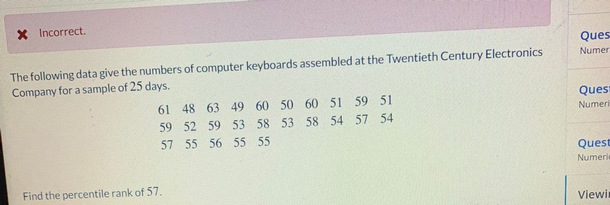 X Incorrect.
Ques
The following data give the numbers of computer keyboards assembled at the Twentieth Century Electronics
Company for a sample of 25 days.
Numer
61 48 63 49 60 50 60 51 59 51
Quest
Numeri
59 52 59 53 58 53 58 54 57 54
57 55 56 55 55
Quest
Numeric
Find the percentile rank of 57.
Viewin
