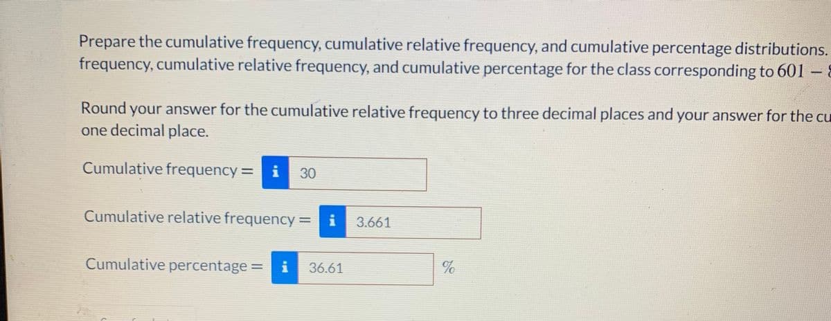 Prepare the cumulative frequency, cumulative relative frequency, and cumulative percentage distributions.
frequency, cumulative relative frequency, and cumulative percentage for the class corresponding to 601 – 8
Round your answer for the cumulative relative frequency to three decimal places and your answer for the cu
one decimal place.
Cumulative frequency= i
30
Cumulative relative frequency =
i
3.661
Cumulative percentage =
36.61
%
