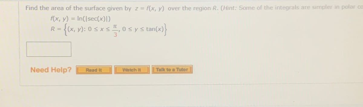 Find the area of the surface given by z = f(x, y) over the region R. (Hint: Some of the integrals are simpler in polar co
%3D
f(x, y) = In(|sec(x))
R = {(x, y): 0 s x sI, 0sys tan(x)}
%3D
%3D
3.
Need Help?
Talk to a Tutor
Read It
Watch It
