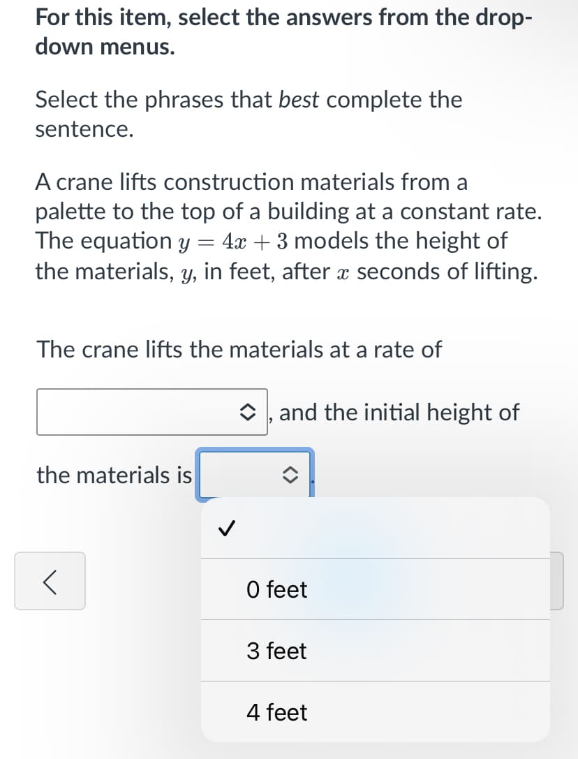 For this item, select the answers from the drop-
down menus.
Select the phrases that best complete the
sentence.
A crane lifts construction materials from a
palette to the top of a building at a constant rate.
The equation y = 4x + 3 models the height of
the materials, y, in feet, after æ seconds of lifting.
The crane lifts the materials at a rate of
O , and the initial height of
the materials is
O feet
3 feet
4 feet
