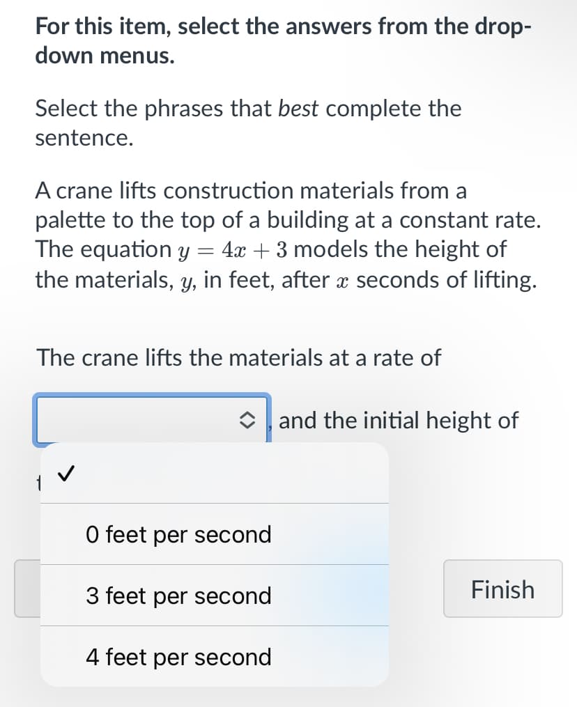 For this item, select the answers from the drop-
down menus.
Select the phrases that best complete the
sentence.
A crane lifts construction materials from a
palette to the top of a building at a constant rate.
The equation y = 4x + 3 models the height of
the materials, y, in feet, after seconds of lifting.
The crane lifts the materials at a rate of
Oand the initial height of
O feet per second
3 feet per second
Finish
4 feet per second
