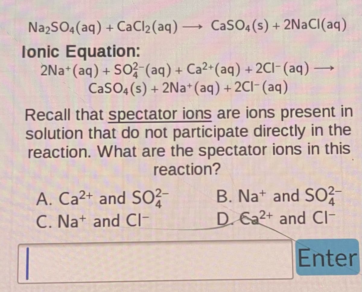 Na2SO4 (aq) +CaCl2 (aq) → CaSO4(s) + 2NaCl(aq)
->
-
Ionic Equation:
2Na+ (aq) + SO2 (aq) + Ca2+ (aq) + 2Cl- (aq) -
CaSO4(s) + 2Na+ (aq) + 2Cl(aq)
Recall that spectator ions are ions present in
solution that do not participate directly in the
reaction. What are the spectator ions in this
reaction?
A. Ca²+ and SO2-
C. Na+ and Cl-
B. Na+ and SO2-
D. Ca2+ and Cl-
Enter