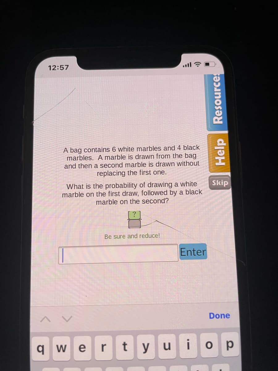q
12:57
A bag contains 6 white marbles and 4 black
marbles. A marble is drawn from the bag
and then a second marble is drawn without
replacing the first one.
What is the probability of drawing a white
marble on the first draw, followed by a black
marble on the second?
Be sure and reduce!
r
We
t
Enter
Help Resources
i
yu
Skip
Done
ор