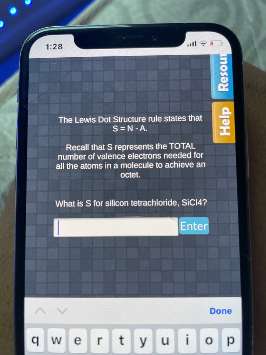 1:28
The Lewis Dot Structure rule states that
S=N-A.
Recall that S represents the TOTAL
number of valence electrons needed for
all the atoms in a molecule to achieve an
octet.
What is S for silicon tetrachloride, SiC14?
Enter
Done
qwe r tyu i ор
Help Resour