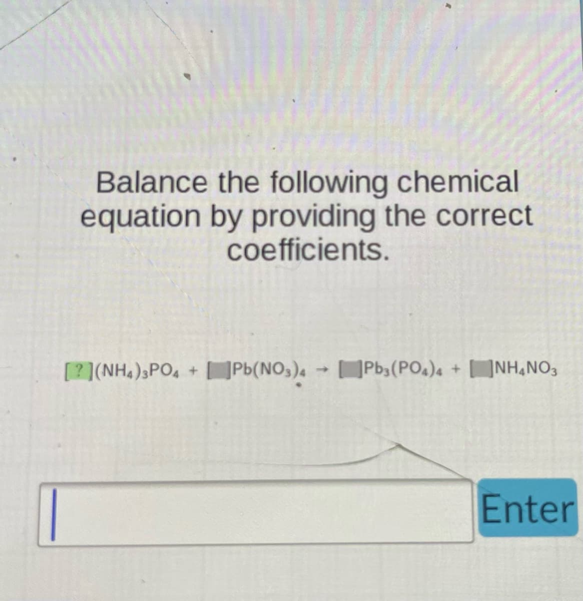 ### Balancing Chemical Equations Tutorial

#### Objective:
Balance the following chemical equation by providing the correct coefficients.

#### Problem:
\[ ? (NH_4)_3PO_4 + ? Pb(NO_3)_4 \rightarrow ? Pb_3(PO_4)_4 + ? NH_4NO_3 \]

*Note*: The symbols "?" represent the coefficients that need to be filled in to balance the equation.

#### Instructions:
1. Identify the number of atoms for each element on the reactant side and the product side.
2. Adjust the coefficients to ensure that the number of atoms for each element is the same on both sides of the equation.
3. Input your coefficients in the provided text box and press the "Enter" button to check your answer.

##### Reactants:
- **Ammonium Phosphate** \((NH_4)_3PO_4\)
- **Lead(IV) Nitrate** \((Pb(NO_3)_4)\)

##### Products:
- **Lead(IV) Phosphate** \((Pb_3(PO_4)_4)\)
- **Ammonium Nitrate** \((NH_4NO_3)\)

Type your coefficients in the format:
\[ a (NH_4)_3PO_4 + b Pb(NO_3)_4 \rightarrow c Pb_3(PO_4)_4 + d NH_4NO_3 \]
where \(a\), \(b\), \(c\), and \(d\) are the coefficients to balance the equation. For example:
\[ 2 (NH_4)_3PO_4 + 4 Pb(NO_3)_4 \rightarrow 1 Pb_3(PO_4)_4 + 8 NH_4NO_3 \]

Enter your solution into the text field and click "Enter" to submit.