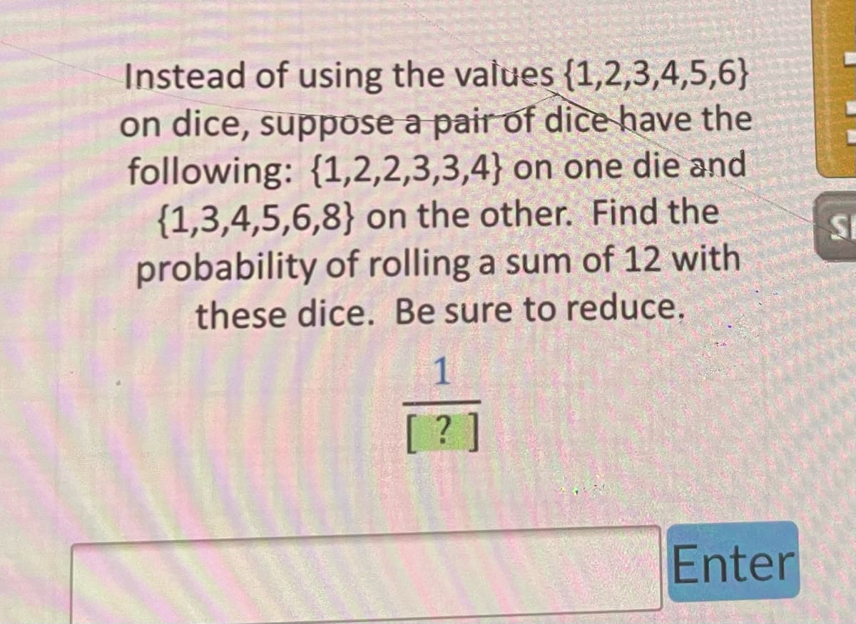 ### Probability Exercise

#### Problem Statement:
Instead of using the values {1,2,3,4,5,6} on dice, suppose a pair of dice have the following:
- First Die: {1, 2, 2, 3, 3, 4}
- Second Die: {1, 3, 4, 5, 6, 8}

Find the probability of rolling a sum of 12 with these dice. Be sure to reduce your answer.

#### Solution:
To determine the probability of rolling a sum of 12 with these dice, follow these steps:

1. **Identify all possible outcomes:**
   - Each die has 6 faces, so there are \(6 \times 6 = 36\) possible outcomes when rolling these two dice.

2. **Determine the combinations that result in a sum of 12:**
   - We need to find pairs \((x, y)\), where \(x\) comes from the first die and \(y\) comes from the second die such that \(x + y = 12\).
   - By inspecting the values:
     - The possible combination is (4, 8) since 4 from the first die and 8 from the second die adds up to 12.

3. **Count the favorable outcomes:**
   - The pair (4, 8) is the only combination that results in a sum of 12.
   - Since each die has exactly one face showing 4 and one face showing 8, this combination occurs exactly once.

4. **Calculate the probability:**
   - The probability \( P \) of rolling a sum of 12 is the number of favorable outcomes divided by the total number of possible outcomes.
   \[
   P = \frac{\text{Number of favorable outcomes}}{\text{Total number of possible outcomes}} = \frac{1}{36}
   \]

Therefore, the probability of rolling a sum of 12 with these dice is \( \frac{1}{36} \).