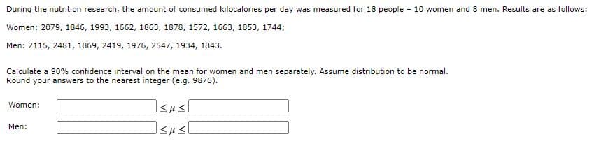 During the nutrition research, the amount of consumed kilocalories per day was measured for 18 people - 10 women and 8 men. Results are as follows:
Women: 2079, 1846, 1993, 1662, 1863, 1878, 1572, 1663, 1853, 1744;
Men: 2115, 2481, 1869, 2419, 1976, 2547, 1934, 1843.
Calculate a 90% confidence interval on the mean for women and men separately. Assume distribution to be normal.
Round your answers to the nearest integer (e.g. 9876).
Women:
Men:
