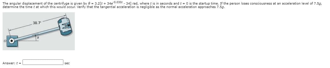 The angular displacement of the centrifuge is given by 8 = 3.2[t + 34e 0.030: - 34] rad, where t is in seconds and t = 0 is the startup time. If the person loses consciousness at an acceleration level of 7.5g,
determine the time t at which this would occur. Verify that the tangential acceleration is negligible as the normal acceleration approaches 7.5g.
38.7
Answer: t -
sec
