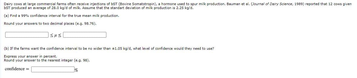 Dairy cows at large commercial farms often receive injections of bST (Bovine Somatotropin), a hormone used to spur milk production. Bauman et al. (Journal of Dairy Science, 1989) reported that 12 cows given
OST produced an average of 28.0 kg/d of milk. Assume that the standart deviation of milk production is 2.25 kg/d.
(a) Find a 99% confidence interval for the true mean milk production.
Round your answers to two decimal places (e.g. 98.76).
(b) If the farms want the confidence interval to be no wider than #1.05 kg/d, what level of confidence would they need to use?
Express your answer in percent.
Round your answer to the nearest integer (e.g. 98).
confidence =
