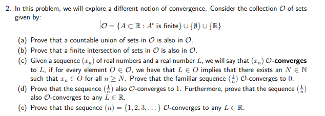 2. In this problem, we will explore a different notion of convergence. Consider the collection O of sets
given by:
0 = {A CR: A° is finite} U {0} U {R}
(a) Prove that a countable union of sets in O is also in O.
(b) Prove that a finite intersection of sets in O is also in O.
(c) Given a sequence (x„) of real numbers and a real number L, we will say that (x,) O-converges
to L, if for every element O e 0, we have that LE O implies that there exists an N EN
such that r, € O for all n > N. Prove that the familiar sequence () O-converges to 0.
(d) Prove that the sequence () also O-converges to 1. Furthermore, prove that the sequence )
also O-converges to any LE R.
(e) Prove that the sequence (n) = {1,2, 3, ...} O-converges to any LE R.
