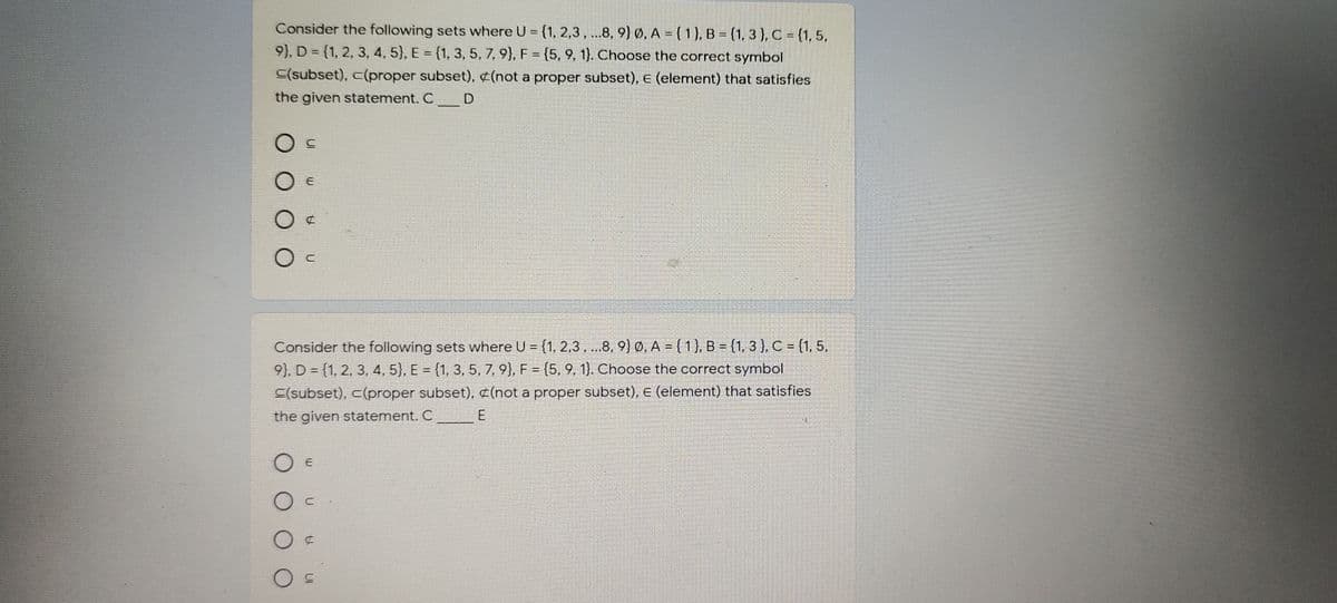 Consider the following sets where U = {1, 2,3,..8, 9) Ø, A ={1}, B = (1, 3 ), C = {1,5,
9), D = {1, 2, 3, 4, 5), E = (1, 3, 5, 7, 9), F = (5, 9, 1). Choose the correct symbol
C(subset), c(proper subset), ¢(not a proper subset), e (element) that satisfies
the given statement. C D
O E
Consider the following sets where U = (1, 2,3, .8, 9) 0. A = ( 1), B = (1, 3 ), C = (1, 5,
9), D = {1, 2, 3, 4, 5), E = {1, 3, 5, 7, 9), F = {5, 9, 1). Choose the correct symbol
C(subset), c(proper subset), ¢(not a proper subset), E (element) that satisfies
the given statement. C
