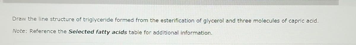 Draw the line structure of triglyceride formed from the esterification of glycerol and three molecules of capric acid.
Note: Reference the Selected fatty acids table for additional information.