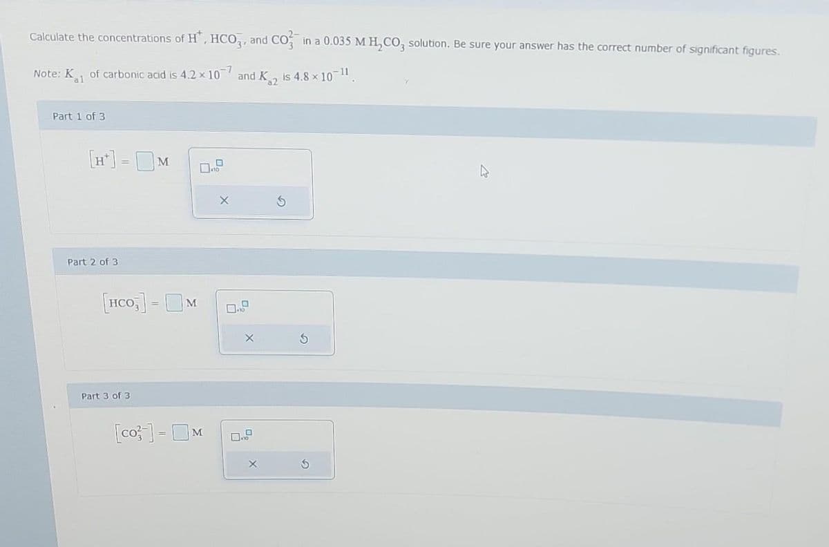 Calculate the concentrations of H, HCO3, and CO² in a 0.035 M H₂CO3 solution. Be sure your answer has the correct number of significant figures.
Note: K of carbonic acid is 4.2 × 107 and K is 4.8 × 10-¹1.
al
a2
Part 1 of 3
[H] = M
Part 2 of 3
[HCO3] = M
Part 3 of 3
[co] - M
10
X