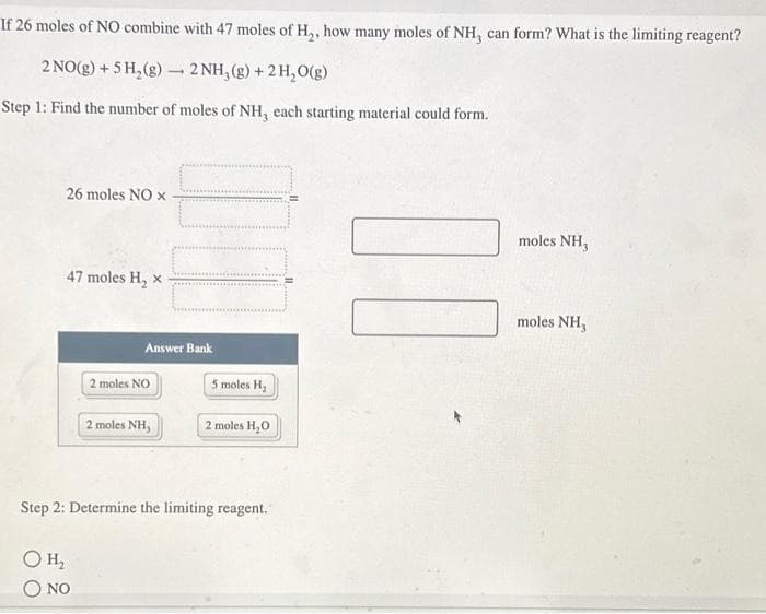 If 26 moles of NO combine with 47 moles of H₂, how many moles of NH, can form? What is the limiting reagent?
2 NO(g) + 5 H₂(g) 2NH₂(g) + 2 H₂O(g)
Step 1: Find the number of moles of NH, each starting material could form.
26 moles NO x
47 moles H₂ x
OH₂
NO
1
Answer Bank
2 moles NO
2 moles NH,
5 moles H₂
Step 2: Determine the limiting reagent.
2 moles H₂0
II
UD
moles NH,
moles NH,