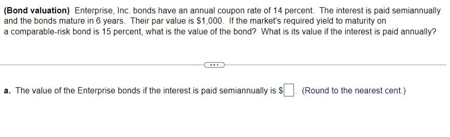 (Bond valuation) Enterprise, Inc. bonds have an annual coupon rate of 14 percent. The interest is paid semiannually
and the bonds mature in 6 years. Their par value is $1,000. If the market's required yield to maturity on
a comparable-risk bond is 15 percent, what is the value of the bond? What is its value if the interest is paid annually?
a. The value of the Enterprise bonds if the interest is paid semiannually is $
(Round to the nearest cent.)