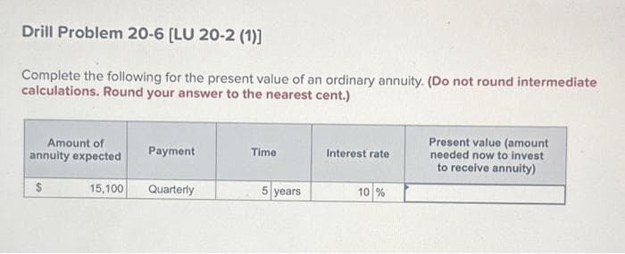 Drill Problem 20-6 [LU 20-2 (1)]
Complete the following for the present value of an ordinary annuity. (Do not round intermediate
calculations. Round your answer to the nearest cent.)
Amount of
annuity expected
$
15,100
Payment
Quarterly
Time
5 years
Interest rate
10 %
Present value (amount
needed now to invest
to receive annuity)