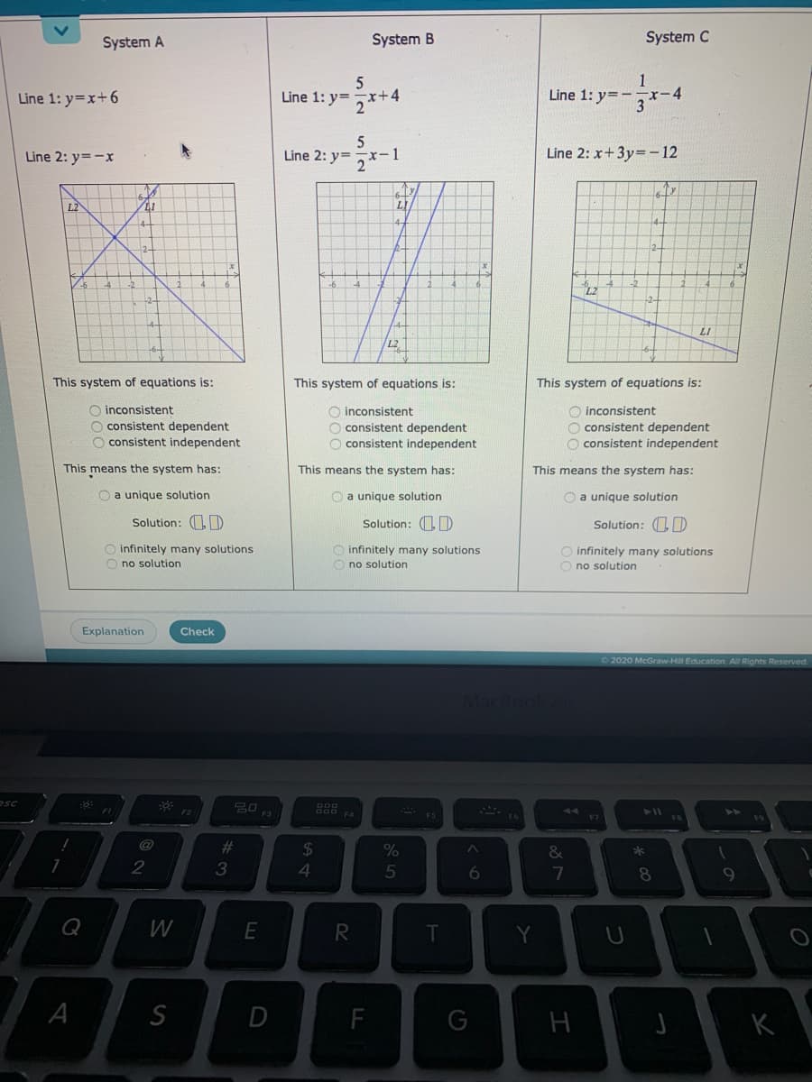 System A
System B
System C
1
Line 1: y=-
x-4
5
Line 1: y=x+6
Line 1: y=
-x+4
2
Line 2: y=-x
Line 2: y=
(-1
Line 2: x+3y=-12
L2
LI
LI
L2
This system of equations is:
This system of equations is:
This system of equations is:
O inconsistent
O consistent dependent
O consistent independent
O inconsistent
O consistent dependent
O consistent independent
O inconsistent
O consistent dependent
O consistent independent
This means the system has:
This means the system has:
This means the system has:
O a unique solution
O a unique solution
O a unique solution
Solution: D
Solution: O D
Solution: 1D
O infinitely many solutions
O no solution
O infinitely many solutions
O no solution
infinitely many solutions
O no solution
Explanation
Check
2020 McGraw-Hill Education. All Rights Reserved.
esc
FI
F2
44
%23
24
*
3
4
5
6
7
Q
T
Y
U
G
A
