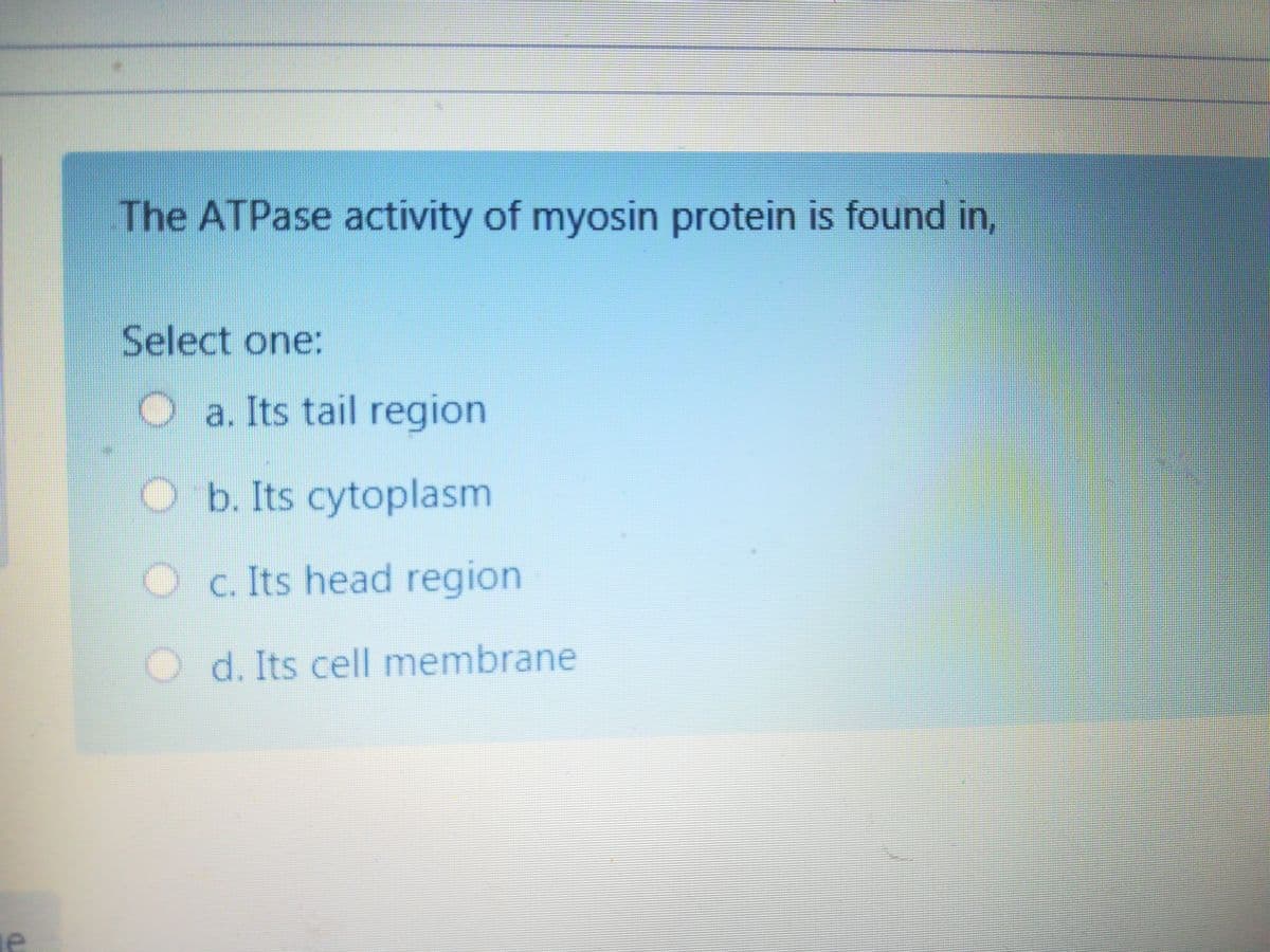 The ATPase activity of myosin protein is found in,
Select one:
O a. Its tail region
O b. Its cytoplasm
Oc. Its head region
O d. Its cell membrane
