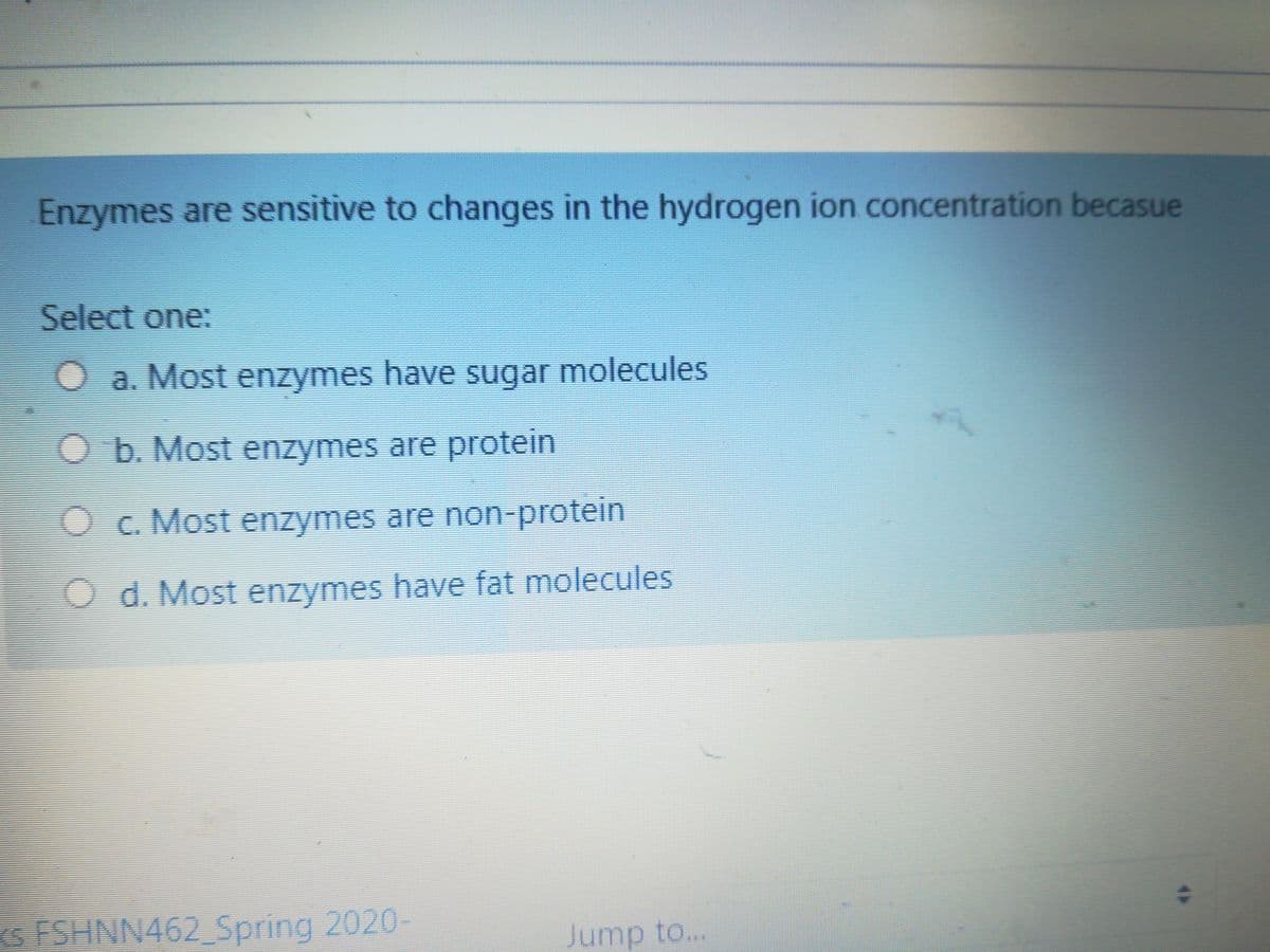 Enzymes are sensitive to changes in the hydrogen ion concentration becasue
Select one:
O a. Most enzymes have sugar molecules
O b.Most enzymes are protein
Oc. Most enzymes are non-protein
O d. Most enzymes have fat molecules
s FSHNN462 Spring 2020-
Jump to...
