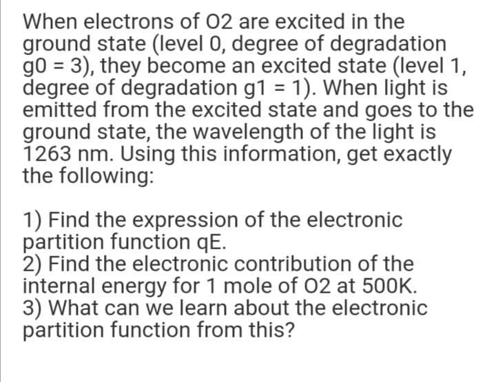 When electrons of 02 are excited in the
ground state (level 0, degree of degradation
g0 = 3), they become an excited state (level 1,
degree of degradation g1 = 1). When light is
emitted from the excited state and goes to the
ground state, the wavelength of the light is
1263 nm. Using this information, get exactly
the following:
%3D
1) Find the expression of the electronic
partition function qE.
2) Find the electronic contribution of the
internal energy for 1 mole of 02 at 500K.
3) What can we learn about the electronic
partition function from this?
