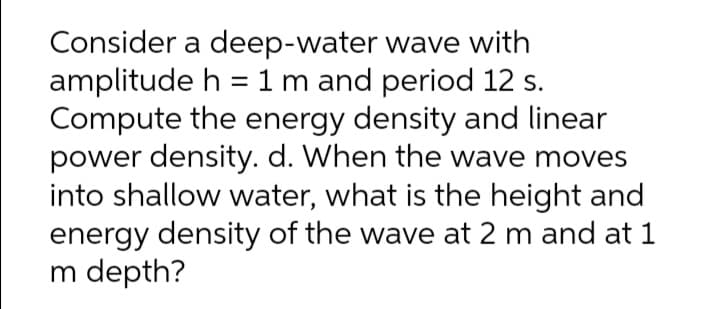 Consider a deep-water wave with
amplitude h =1m and period 12 s.
Compute the energy density and linear
power density. d. When the wave moves
into shallow water, what is the height and
energy density of the wave at 2 m and at 1
m depth?
