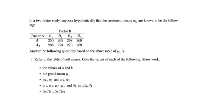 In a two-factor study, suppose hypothetically that the treatment means pij are known to be the follow-
ing:
Factor B
Factor A B Ba By B4
A
250 265 268 269
A2
288 273 270 269
Answer the following questions based on the above table of py's.
1 Refer to the table of cell means. Give the values of each of the following. Show work.
• the values of a and b
• the grand mean .
• HL. 12. and a1,02
• H.1H.2. A3HA and B1, B2, Ba, B4
• (aß)11, (a8)2s
