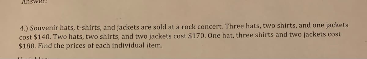 Answer:
4.) Souvenir hats, t-shirts, and jackets are sold at a rock concert. Three hats, two shirts, and one jackets
cost $140. Two hats, two shirts, and two jackets cost $170. One hat, three shirts and two jackets cost
$180. Find the prices of each individual item.