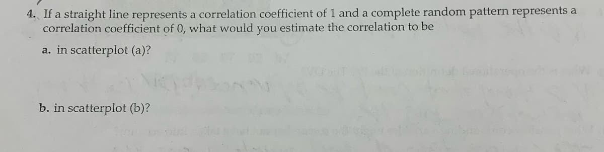 4. If a straight line represents a correlation coefficient of 1 and a complete random pattern represents a
correlation coefficient of 0, what would you estimate the correlation to be
a. in scatterplot (a)?
b. in scatterplot (b)?