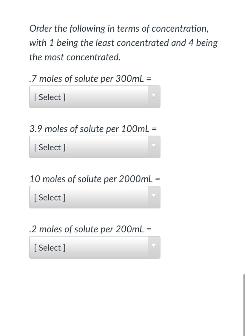 Order the following in terms of concentration,
with 1 being the least concentrated and 4 being
the most concentrated.
.7 moles of solute per 300mL =
[ Select ]
3.9 moles of solute per 100mL =
[ Select ]
10 moles of solute per 2000mL :
[ Select ]
.2 moles of solute per 200mL =
[ Select ]
