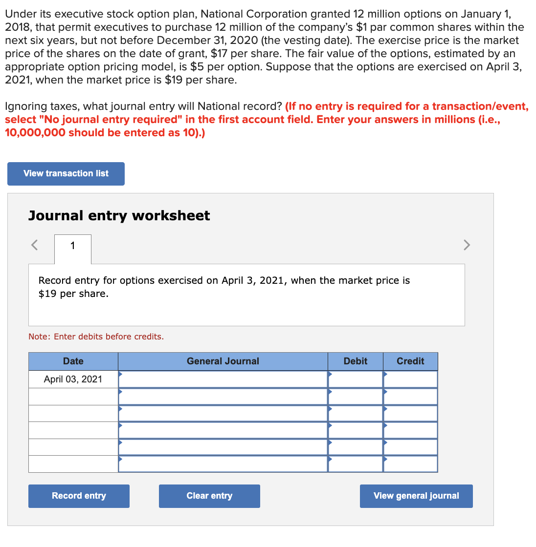 Under its executive stock option plan, National Corporation granted 12 million options on January 1,
2018, that permit executives to purchase 12 million of the company's $1 par common shares within the
next six years, but not before December 31, 2020 (the vesting date). The exercise price is the market
price of the shares on the date of grant, $17 per share. The fair value of the options, estimated by an
appropriate option pricing model, is $5 per option. Suppose that the options are exercised on April 3,
2021, when the market price is $19 per share.
Ignoring taxes, what journal entry will National record? (If no entry is required for a transaction/event,
select "No journal entry required" in the first account field. Enter your answers in millions (i.e.,
10,000,000 should be entered as 10).)
View transaction list
Journal entry worksheet
1
Record entry for options exercised on April 3, 2021, when the market price is
$19 per share.
Note: Enter debits before credits.
Date
April 03, 2021
General Journal
Debit
Credit
Record entry
Clear entry
View general journal