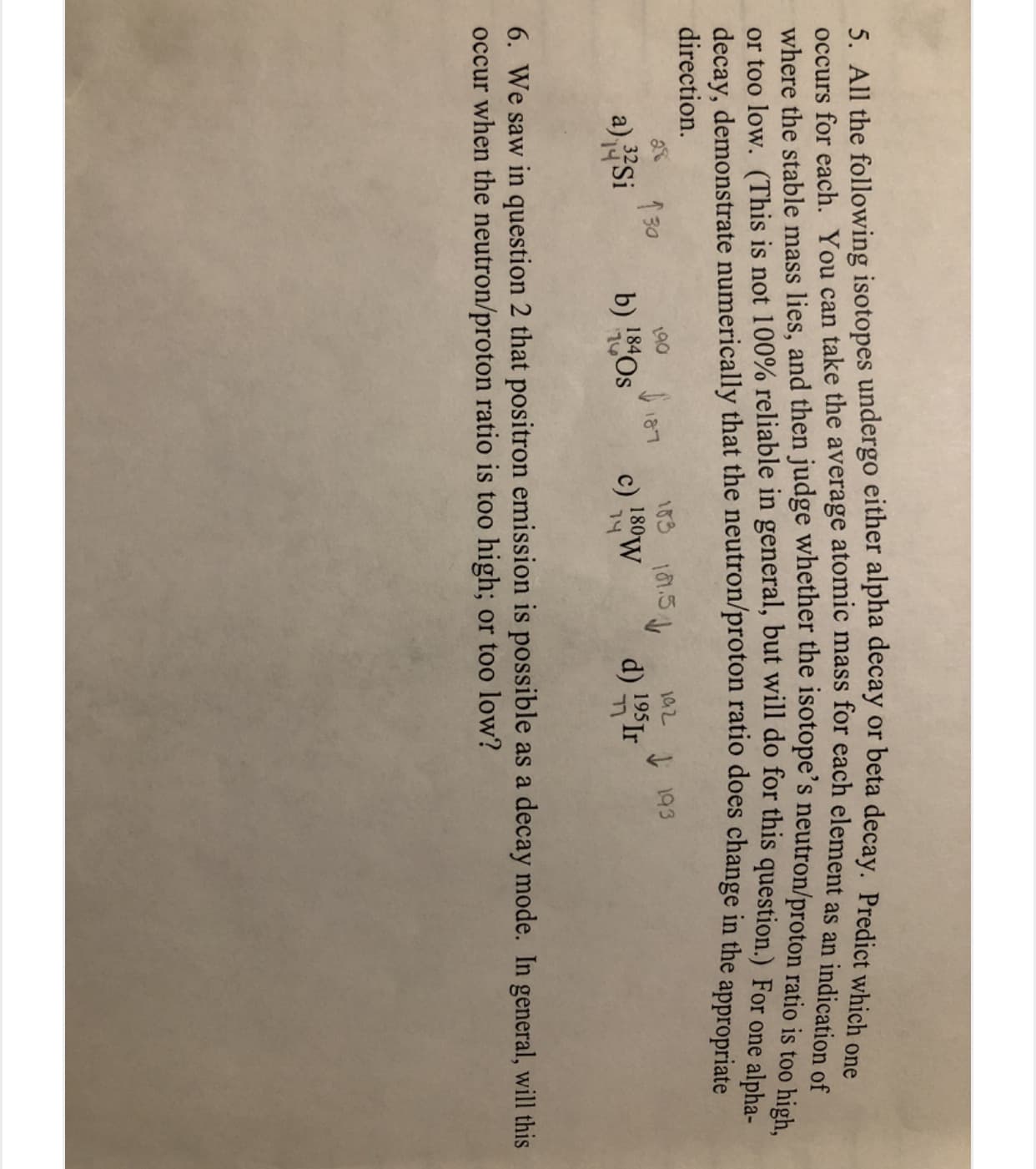 5. All the following isotopes undergo either alpha decay or beta decay. Predict which one
occurs for each. You can take the average atomic mass for each element as an indicationo
where the stable mass lies, and then judge whether the isotope's neutron/proton ratio ie toe l a
or too low. (This is not 100% reliable in general, but will do for this question.) For one alpha
decay, demonstrate numerically that the neutron/proton ratio does change in the appropriate
direction.
183
1 30
a)Si
190
S187
192
c) 180W
74
I 193
d) 195Ir
184
b) 8Os
6. We saw in question 2 that positron emission is possible as a decay mode. In general, will this
occur when the neutron/proton ratio is too high; or too low?
