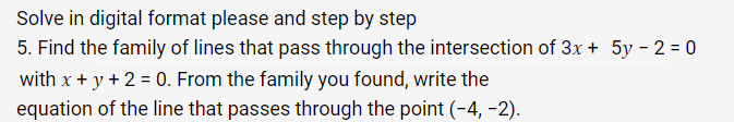 Solve in digital format please and step by step
5. Find the family of lines that pass through the intersection of 3x + 5y - 2 = 0
with x + y + 2 = 0. From the family you found, write the
equation of the line that passes through the point (-4,-2).
