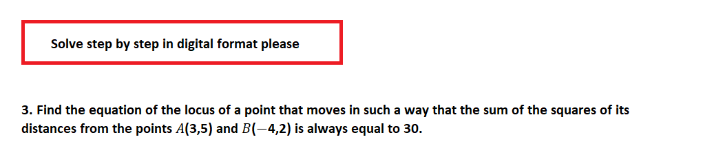 Solve step by step in digital format please
3. Find the equation of the locus of a point that moves in such a way that the sum of the squares of its
distances from the points A(3,5) and B(-4,2) is always equal to 30.