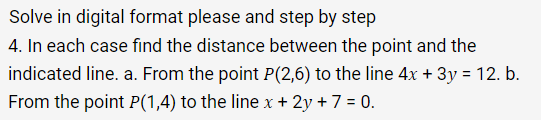 Solve in digital format please and step by step
4. In each case find the distance between the point and the
indicated line. a. From the point P(2,6) to the line 4x + 3y = 12. b.
From the point P(1,4) to the line x + 2y + 7 = 0.