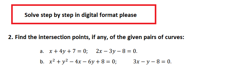 Solve step by step in digital format please
2. Find the intersection points, if any, of the given pairs of curves:
a. x + 4y + 7 = 0;
2x - 3y - 8 = 0.
b. x² + y² - 4x - 6y + 8 = 0;
3x - y - 8 = 0.