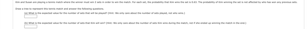 Kim and Susan are playing a tennis match where the winner must win 2 sets in order to win the match. For each set, the probability that Kim wins the set is 0.63. The probability of Kim winning the set is not affected by who has won any previous sets.
Draw a tree to represent this tennis match and answer the following questions.
(a) What is the expected value for the number of sets that will be played? (Hint: We only care about the number of sets played, not who wins.)
(b) What is the expected value for the number of sets that Kim will win? (Hint: We only care about the number of sets Kim wins during the match, not if she ended up winning the match in the end.)
